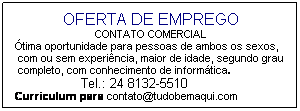 Caixa de texto: OFERTA DE EMPREGO
CONTATO COMERCIAL 
Ótima oportunidade para pessoas de ambos os sexos,
&nbsp;com ou sem experiência, maior de idade, segundo grau
&nbsp;completo, com conhecimento de informática.&nbsp; 
&nbsp;&nbsp;&nbsp;&nbsp;&nbsp;&nbsp;&nbsp;&nbsp;&nbsp;&nbsp;&nbsp;&nbsp;&nbsp;&nbsp;&nbsp;&nbsp;&nbsp;&nbsp;&nbsp;&nbsp;&nbsp; Tel.: 24 8132-5510
Curriculum para contato@tudobemaqui.com
