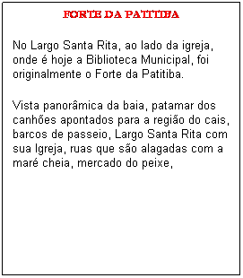 Caixa de texto: FORTE DA PATITIBA
No Largo Santa Rita, ao lado da igreja, onde � hoje a Biblioteca Municipal, foi originalmente o Forte da Patitiba.
Vista panor�mica da baia, patamar dos canh�es apontados para a regi�o do cais, barcos de passeio, Largo Santa Rita com sua Igreja, ruas que s�o alagadas com a mar� cheia, mercado do peixe, 
&nbsp;
