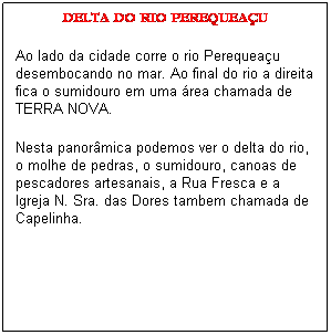Caixa de texto: DELTA DO RIO PEREQUEA�U
Ao lado da cidade corre o rio Perequea�u desembocando no mar. Ao final do rio a direita fica o sumidouro em uma �rea chamada de TERRA NOVA.
Nesta panor�mica podemos ver o delta do rio, o molhe de pedras, o sumidouro, canoas de pescadores artesanais, a Rua Fresca e a Igreja N. Sra. das Dores tambem chamada de Capelinha.
&nbsp;
