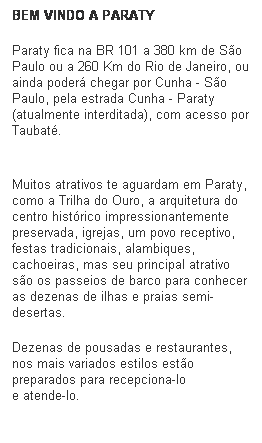Caixa de texto: BEM VINDO A PARATY
Paraty fica na BR 101 a 380 km de S�o Paulo ou a 260 Km do Rio de Janeiro, ou ainda poder� chegar por Cunha - S�o Paulo, pela estrada Cunha - Paraty (atualmente interditada), com acesso por Taubat�.
&nbsp;
Muitos atrativos te aguardam em Paraty, como a Trilha do Ouro, a arquitetura do centro hist�rico impressionantemente preservada, igrejas, um povo receptivo, festas tradicionais, alambiques, cachoeiras, mas seu principal atrativo s�o os passeios de barco para conhecer as dezenas de ilhas e praias semi-desertas.
Dezenas de pousadas e restaurantes, nos mais variados estilos est�o preparados para recepciona-lo 
e atende-lo.
&nbsp;
