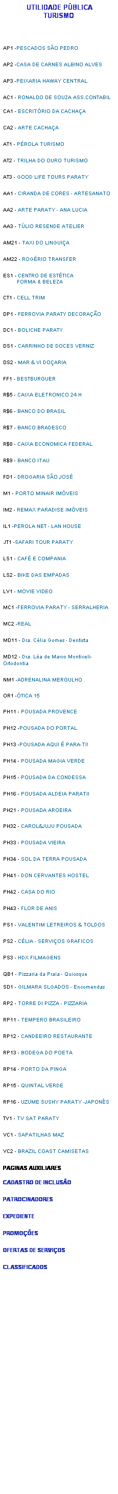 Caixa de texto: &nbsp;UTILIDADE P�BLICA
TURISMO


AP1 -PESCADOS S�O PEDRO
AP2 -CASA DE CARNES ALBINO ALVES
AP3 -PEIXARIA HAWAY CENTRAL
AC1 - RONALDO DE SOUZA ASS.CONTABIL

CA1 - ESCRIT�RIO DA CACHA�A
CA2 - ARTE CACHA�A
AT1 - P�ROLA TURISMO 
AT2 - TRILHA DO OURO TURISMO 
AT3 - GOOD LIFE TOURS PARATY
AA1 - CIRANDA DE CORES - ARTESANATO
AA2 - ARTE PARATY - ANA LUCIA
AA3 - T�LIO RESENDE ATELIER
AM21 - TAXI DO LINGUI�A
AM22 - ROG�RIO TRANSFER
ES1 - CENTRO DE EST�TICA
         FORMA & BELEZA
CT1 - CELL TRIM
DP1 - FERROVIA PARATY DECORA��O
DC1 - BOLICHE PARATY
DS1 - CARRINHO DE DOCES VERNIZ
DS2 - MAR & VI DO�ARIA
FF1 - BESTBURGUER
R$5 - CAIXA ELETRONICO 24 H
R$6 - BANCO DO BRASIL
R$7 - BANCO BRADESCO
R$8 - CAIXA ECONOMICA FEDERAL
R$9 - BANCO ITAU
FD1 - DROGARIA S�O JOS�
M1 - PORTO MINAIR IM�VEIS
IM2 - REMAX PARADISE IM�VEIS
IL1 -PEROLA NET - LAN HOUSE
JT1 -SAFARI TOUR PARATY
LS1 - CAF� E COMPANIA
LS2 - BIKE DAS EMPADAS
LV1 - MOVIE VIDEO
MC1 -FERROVIA PARATY - SERRALHERIA
MC2 -REAL
MD11 - Dra. C�lia Gomes - Dentista
MD12 - Dra. L�a de Marco Monticeli- Ortodontia
NM1 -ADRENALINA MERGULHO
OR1 -�TICA 15
PH11 - POUSADA PROVENCE
PH12 -POUSADA DO PORTAL
PH13 -POUSADA AQUI � PARA-TI!
PH14 - POUSADA MAGIA VERDE
PH15 - POUSADA DA CONDESSA
PH16 - POUSADA ALDEIA PARATII
PH21 - POUSADA AROEIRA
PH32 - CAROL&JUJU POUSADA
PH33 - POUSADA VIEIRA
PH34 - SOL DA TERRA POUSADA
PH41 - DON CERVANTES HOSTEL
PH42 - CASA DO RIO
PH43 - FLOR DE ANIS
PS1 - VALENTIM LETREIROS & TOLDOS
PS2 - C�LIA - SERVI�OS GRAFICOS
PS3 - HDX FILMAGENS
QB1 - Pizzaria da Praia - Quiosque

SD1 - GILMARA SLGADOS - Encomendas
RP2 - TORRE DI PIZZA - PIZZARIA
RP11 - TEMPERO BRASILEIRO
RP12 - CANDEEIRO RESTAURANTE
RP13 - BODEGA DO POETA
RP14 - PORTO DA PINGA 
RP15 - QUINTAL VERDE
RP16 - UZUME SUSHY PARATY -JAPON�S
TV1 - TV SAT PARATY
VC1 - SAPATILHAS MAZ
VC2 - BRAZIL COAST CAMISETAS
PAGINAS AUXILIARES
&nbsp;
CADASTRO DE INCLUS�O&nbsp;
PATROCINADORES&nbsp;
EXPEDIENTE&nbsp;
PROMO��ES&nbsp;
OFERTAS DE SERVI�OS&nbsp;
CLASSIFICADOS&nbsp;





















mmmmm









