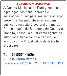 Caixa de texto: GUARDA MUNICIPAL
A Guarda Municipal de Paraty destinada a prote��o dos bens, servi�os e instala��es municipais, mediante atua��o preventiva, fazendo observar a ordem p�blica, o respeito � postural e a moral. Com a cria��o da Secretaria de Guarda e Tr�nsito, passou a atuar como agente da autoridade, fiscalizando o tr�nsito de acordo com o CTB (C�digo de Tr�nsito Brasileiro).&nbsp;
&nbsp;
Tel: (24)3371-1636
R. Jos� Vieira Ramos.
Coordenadas:23�22'37.77"S&nbsp;/&nbsp;44�72'89.54"O
